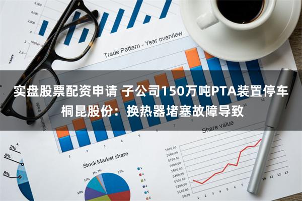 实盘股票配资申请 子公司150万吨PTA装置停车 桐昆股份：换热器堵塞故障导致