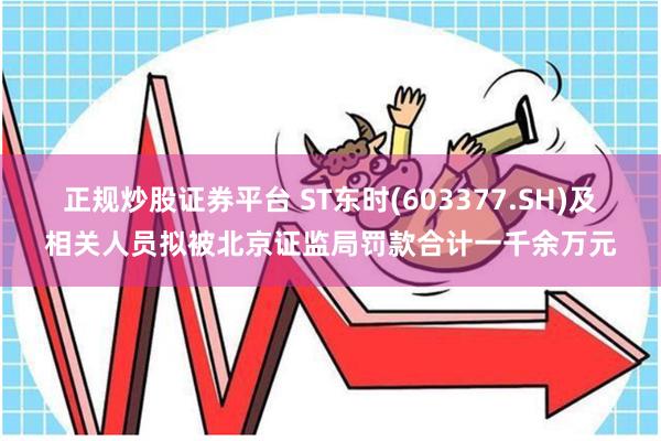 正规炒股证券平台 ST东时(603377.SH)及相关人员拟被北京证监局罚款合计一千余万元