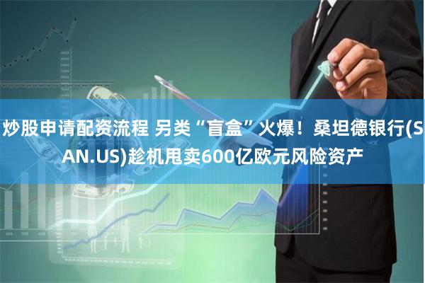 炒股申请配资流程 另类“盲盒”火爆！桑坦德银行(SAN.US)趁机甩卖600亿欧元风险资产