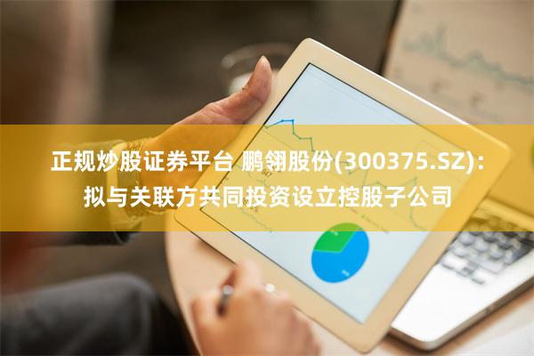 正规炒股证券平台 鹏翎股份(300375.SZ)：拟与关联方共同投资设立控股子公司