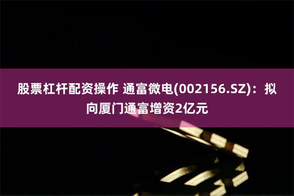 股票杠杆配资操作 通富微电(002156.SZ)：拟向厦门通富增资2亿元