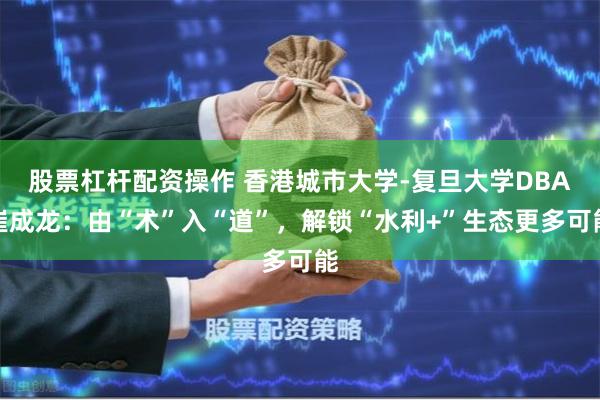 股票杠杆配资操作 香港城市大学-复旦大学DBA崔成龙：由“术”入“道”，解锁“水利+”生态更多可能