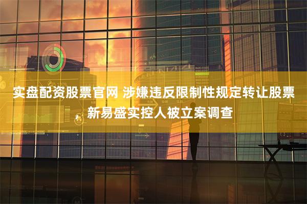实盘配资股票官网 涉嫌违反限制性规定转让股票，新易盛实控人被立案调查