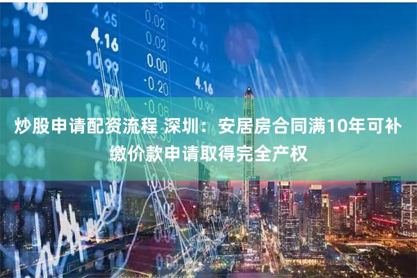 炒股申请配资流程 深圳：安居房合同满10年可补缴价款申请取得完全产权
