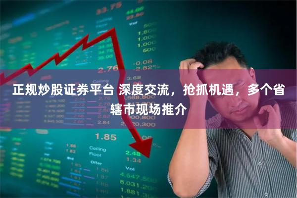 正规炒股证券平台 深度交流，抢抓机遇，多个省辖市现场推介