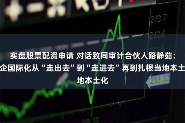 实盘股票配资申请 对话致同审计合伙人路静茹：中企国际化从“走出去”到“走进去”再到扎根当地本土化