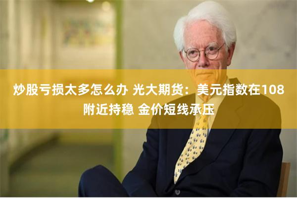炒股亏损太多怎么办 光大期货：美元指数在108附近持稳 金价短线承压