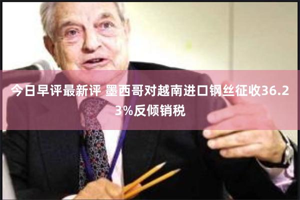 今日早评最新评 墨西哥对越南进口钢丝征收36.23%反倾销税