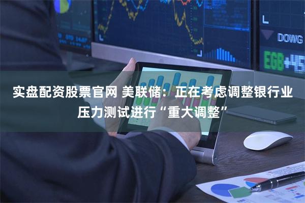 实盘配资股票官网 美联储：正在考虑调整银行业压力测试进行“重大调整”