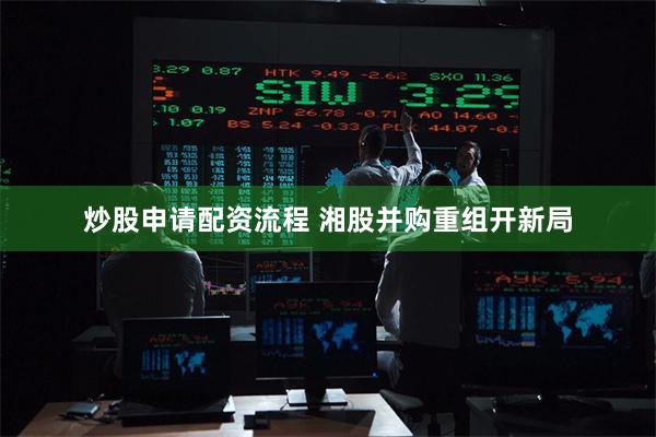 炒股申请配资流程 湘股并购重组开新局