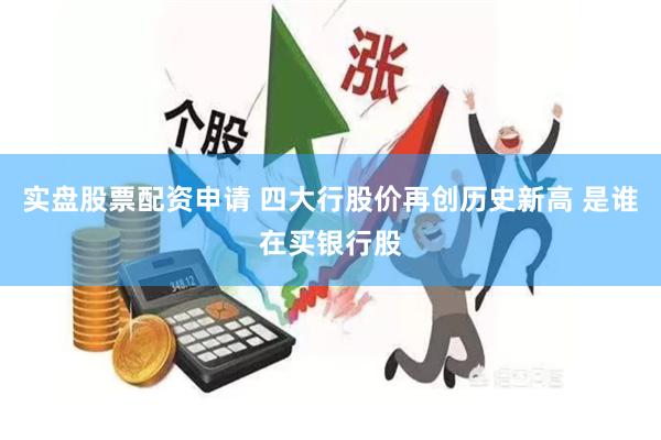 实盘股票配资申请 四大行股价再创历史新高 是谁在买银行股