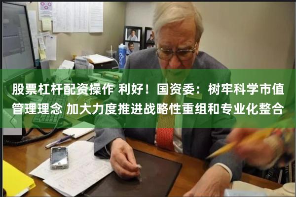 股票杠杆配资操作 利好！国资委：树牢科学市值管理理念 加大力度推进战略性重组和专业化整合