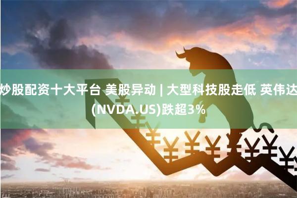 炒股配资十大平台 美股异动 | 大型科技股走低 英伟达(NVDA.US)跌超3%
