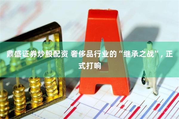 鼎盛证券炒股配资 奢侈品行业的“继承之战”, 正式打响