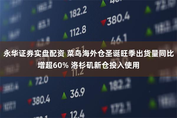 永华证券实盘配资 菜鸟海外仓圣诞旺季出货量同比增超60% 洛杉矶新仓投入使用