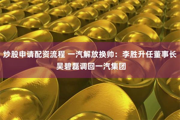 炒股申请配资流程 一汽解放换帅：李胜升任董事长 吴碧磊调回一汽集团
