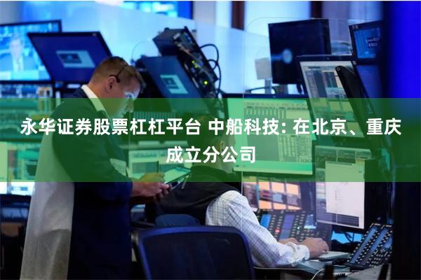 永华证券股票杠杠平台 中船科技: 在北京、重庆成立分公司