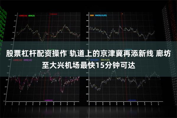 股票杠杆配资操作 轨道上的京津冀再添新线 廊坊至大兴机场最快15分钟可达