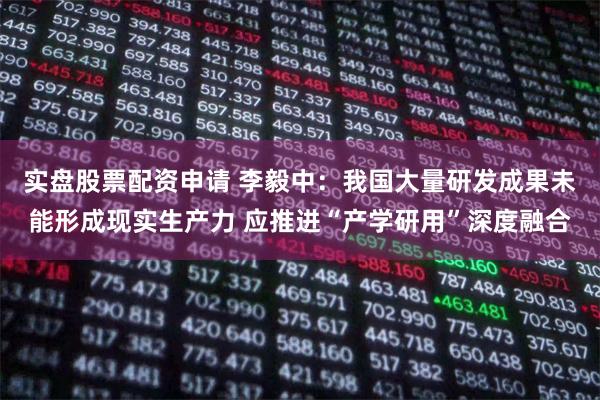实盘股票配资申请 李毅中：我国大量研发成果未能形成现实生产力 应推进“产学研用”深度融合