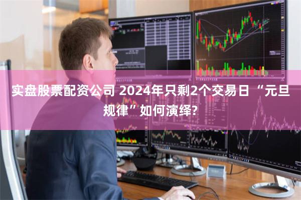 实盘股票配资公司 2024年只剩2个交易日 “元旦规律”如何演绎?