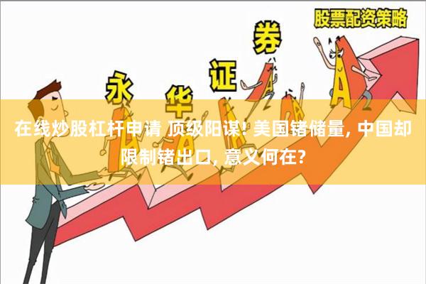 在线炒股杠杆申请 顶级阳谋! 美国锗储量, 中国却限制锗出口, 意义何在?