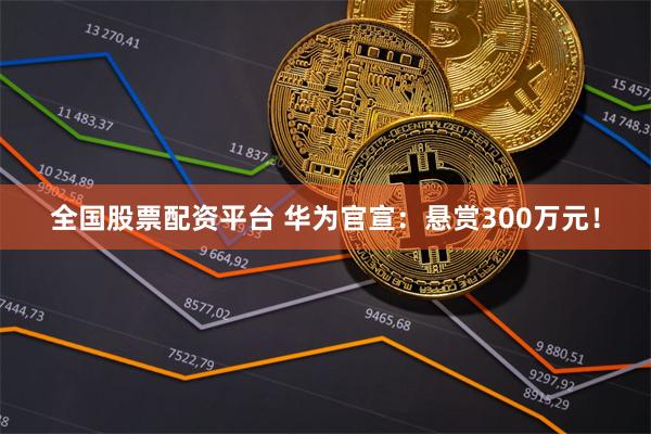 全国股票配资平台 华为官宣：悬赏300万元！