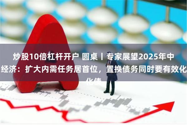 炒股10倍杠杆开户 圆桌丨专家展望2025年中国经济：扩大内需任务居首位，置换债务同时要有效化债
