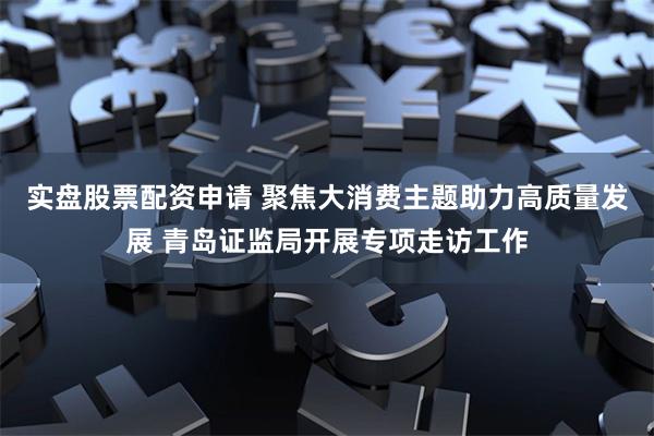 实盘股票配资申请 聚焦大消费主题助力高质量发展 青岛证监局开展专项走访工作