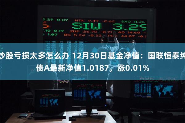 炒股亏损太多怎么办 12月30日基金净值：国联恒泰纯债A最新净值1.0187，涨0.01%