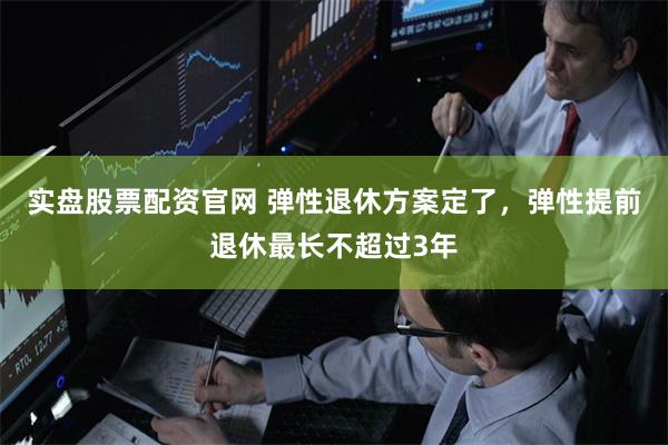 实盘股票配资官网 弹性退休方案定了，弹性提前退休最长不超过3年