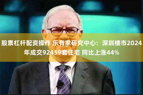 股票杠杆配资操作 乐有家研究中心：深圳楼市2024年成交92459套住宅 同比上涨44%
