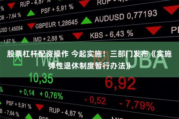 股票杠杆配资操作 今起实施！三部门发布《实施弹性退休制度暂行办法》