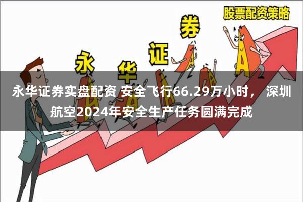 永华证券实盘配资 安全飞行66.29万小时， 深圳航空2024年安全生产任务圆满完成