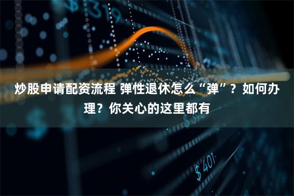 炒股申请配资流程 弹性退休怎么“弹”？如何办理？你关心的这里都有