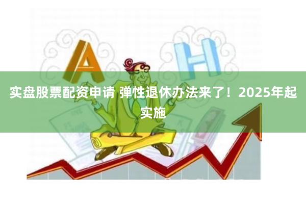 实盘股票配资申请 弹性退休办法来了！2025年起实施