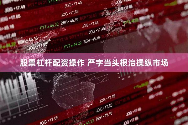 股票杠杆配资操作 严字当头根治操纵市场