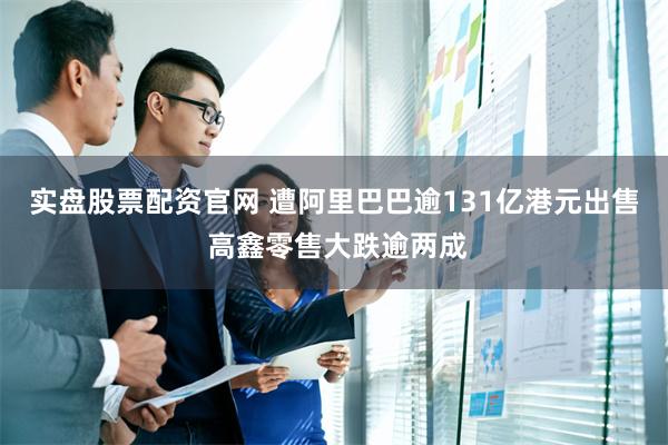 实盘股票配资官网 遭阿里巴巴逾131亿港元出售 高鑫零售大跌逾两成