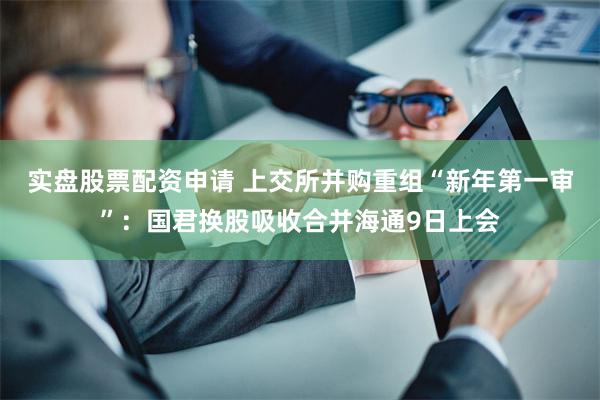 实盘股票配资申请 上交所并购重组“新年第一审”：国君换股吸收合并海通9日上会