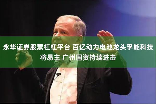 永华证券股票杠杠平台 百亿动力电池龙头孚能科技将易主 广州国资持续进击