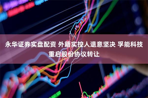 永华证券实盘配资 外籍实控人退意坚决 孚能科技重启股份协议转让