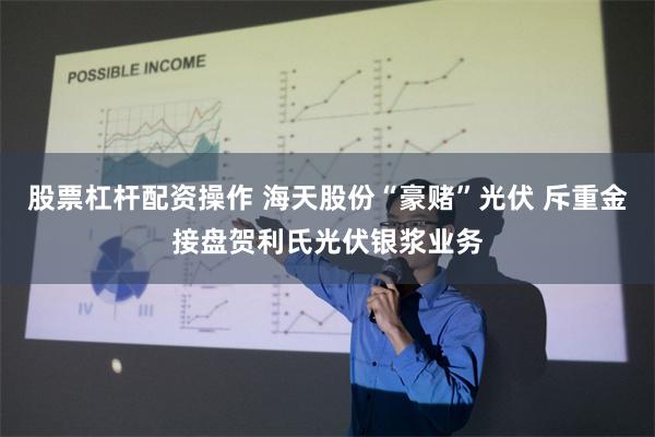 股票杠杆配资操作 海天股份“豪赌”光伏 斥重金接盘贺利氏光伏银浆业务