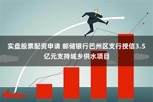 实盘股票配资申请 邮储银行巴州区支行授信3.5亿元支持城乡供水项目