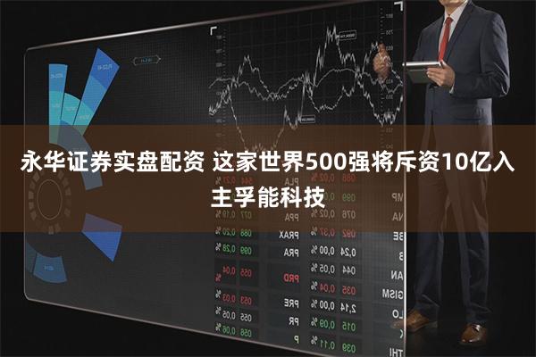 永华证券实盘配资 这家世界500强将斥资10亿入主孚能科技