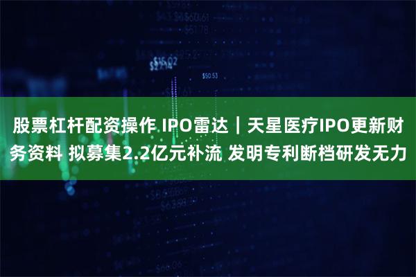 股票杠杆配资操作 IPO雷达｜天星医疗IPO更新财务资料 拟募集2.2亿元补流 发明专利断档研发无力