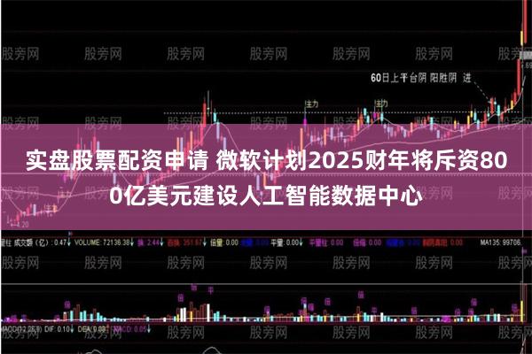 实盘股票配资申请 微软计划2025财年将斥资800亿美元建设人工智能数据中心