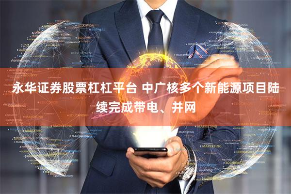 永华证券股票杠杠平台 中广核多个新能源项目陆续完成带电、并网