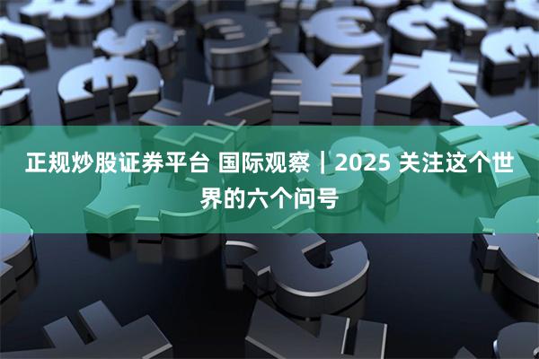 正规炒股证券平台 国际观察｜2025 关注这个世界的六个问号