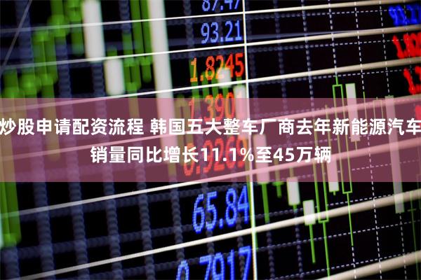 炒股申请配资流程 韩国五大整车厂商去年新能源汽车销量同比增长11.1%至45万辆