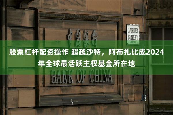 股票杠杆配资操作 超越沙特，阿布扎比成2024年全球最活跃主权基金所在地