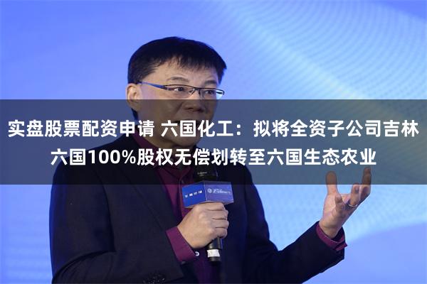 实盘股票配资申请 六国化工：拟将全资子公司吉林六国100%股权无偿划转至六国生态农业